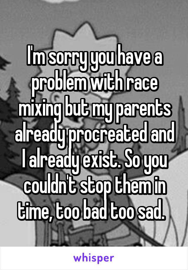 I'm sorry you have a problem with race mixing but my parents already procreated and I already exist. So you couldn't stop them in time, too bad too sad.  