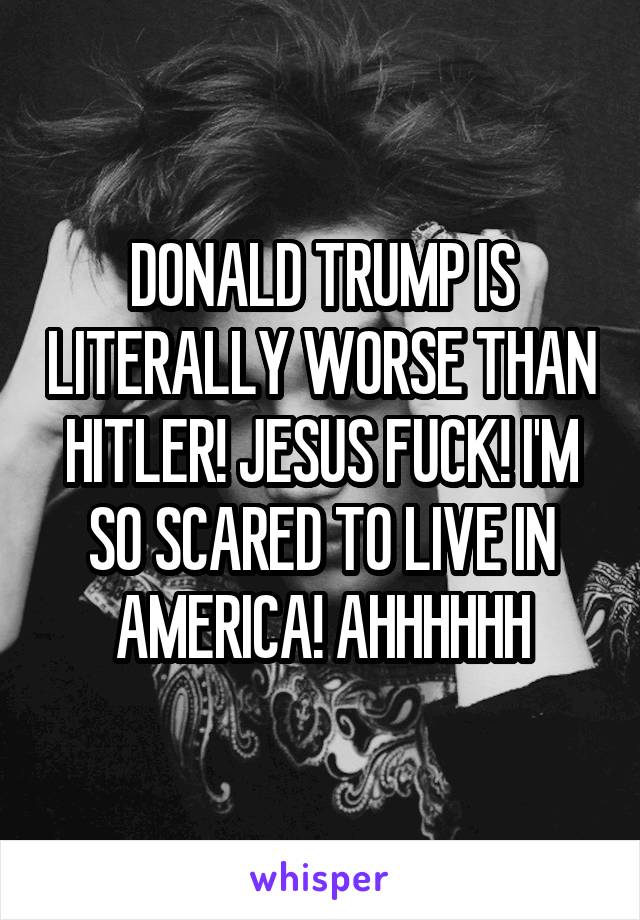 DONALD TRUMP IS LITERALLY WORSE THAN HITLER! JESUS FUCK! I'M SO SCARED TO LIVE IN AMERICA! AHHHHHH