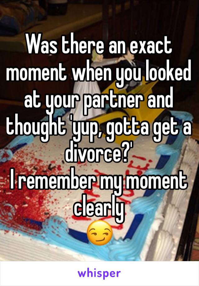 Was there an exact moment when you looked at your partner and thought 'yup, gotta get a divorce?'  
I remember my moment clearly 
😏