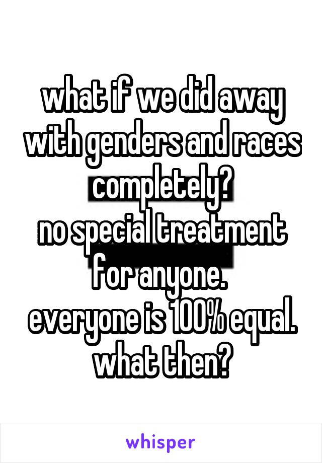 what if we did away with genders and races completely?
no special treatment for anyone. 
everyone is 100% equal.
what then?