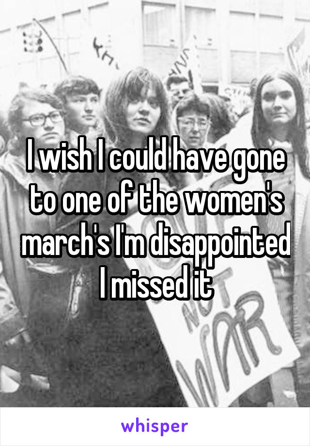 I wish I could have gone to one of the women's march's I'm disappointed I missed it