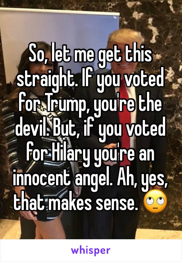 So, let me get this straight. If you voted for Trump, you're the devil. But, if you voted for Hilary you're an innocent angel. Ah, yes, that makes sense. 🙄