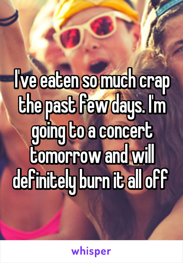 I've eaten so much crap the past few days. I'm going to a concert tomorrow and will definitely burn it all off 