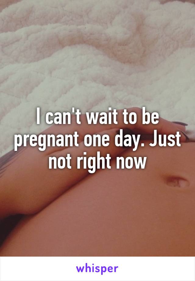 I can't wait to be pregnant one day. Just not right now