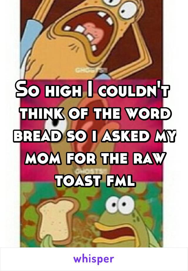 So high I couldn't  think of the word bread so i asked my mom for the raw toast fml