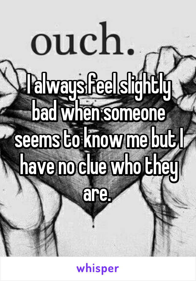 I always feel slightly bad when someone seems to know me but I have no clue who they are. 