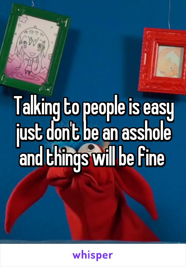 Talking to people is easy just don't be an asshole and things will be fine 