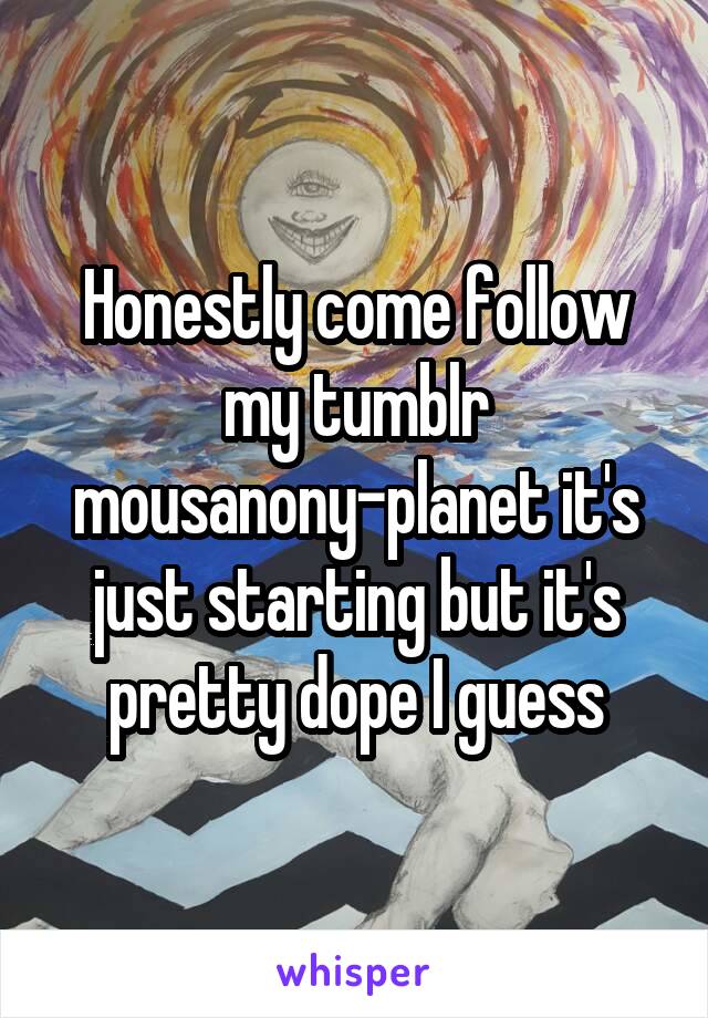 Honestly come follow my tumblr mousanony-planet it's just starting but it's pretty dope I guess