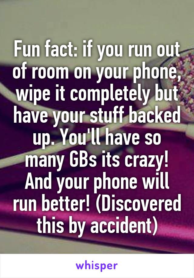 Fun fact: if you run out of room on your phone, wipe it completely but have your stuff backed up. You'll have so many GBs its crazy! And your phone will run better! (Discovered this by accident)