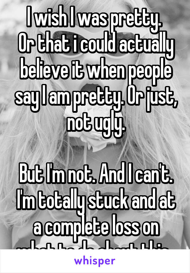 I wish I was pretty. 
Or that i could actually believe it when people say I am pretty. Or just, not ugly.

But I'm not. And I can't. I'm totally stuck and at a complete loss on what to do about this. 