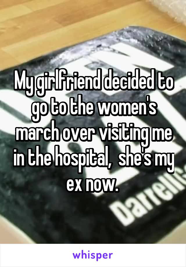 My girlfriend decided to go to the women's march over visiting me in the hospital,  she's my ex now. 