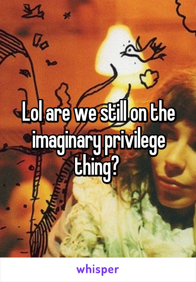 Lol are we still on the imaginary privilege thing? 