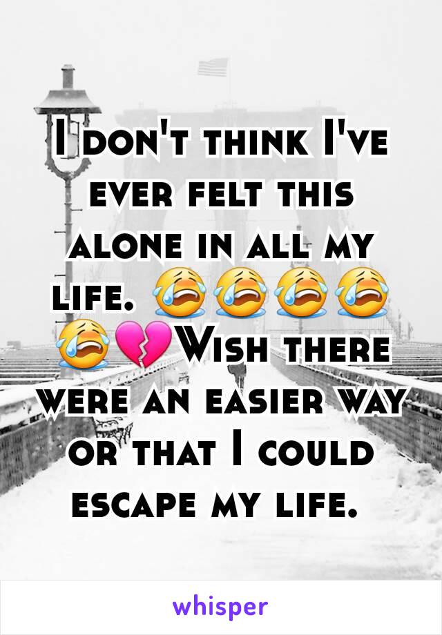 I don't think I've ever felt this alone in all my life. 😭😭😭😭😭💔Wish there were an easier way or that I could escape my life. 