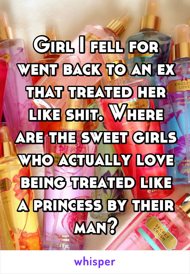 Girl I fell for went back to an ex that treated her like shit. Where are the sweet girls who actually love being treated like a princess by their man?