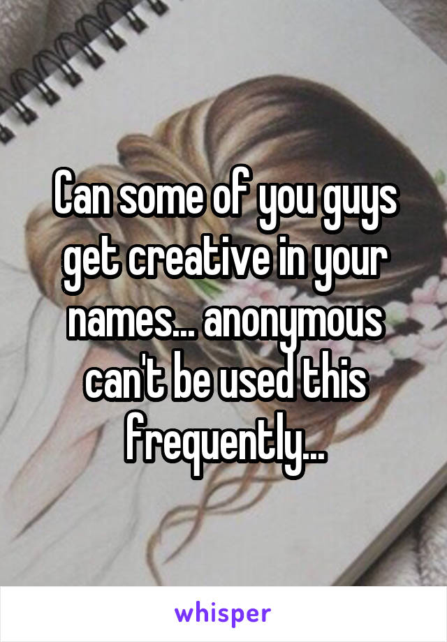 Can some of you guys get creative in your names... anonymous can't be used this frequently...