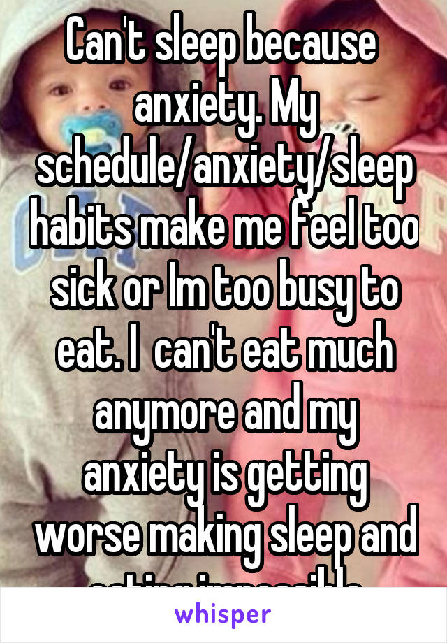 Can't sleep because  anxiety. My schedule/anxiety/sleep habits make me feel too sick or Im too busy to eat. I  can't eat much anymore and my anxiety is getting worse making sleep and eating impossible