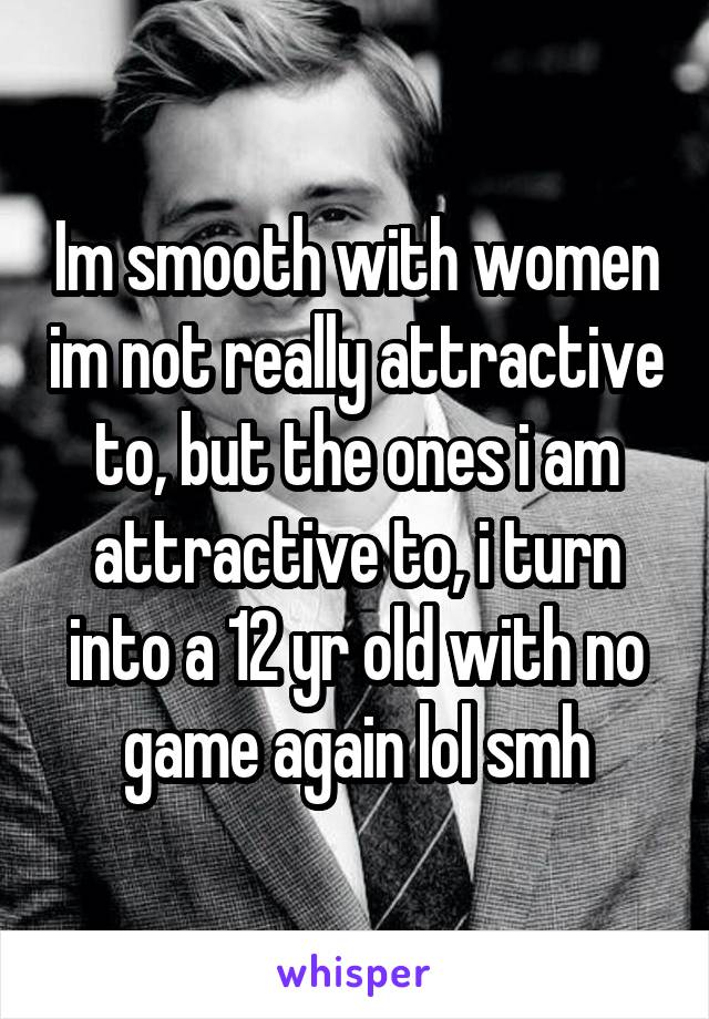 Im smooth with women im not really attractive to, but the ones i am attractive to, i turn into a 12 yr old with no game again lol smh