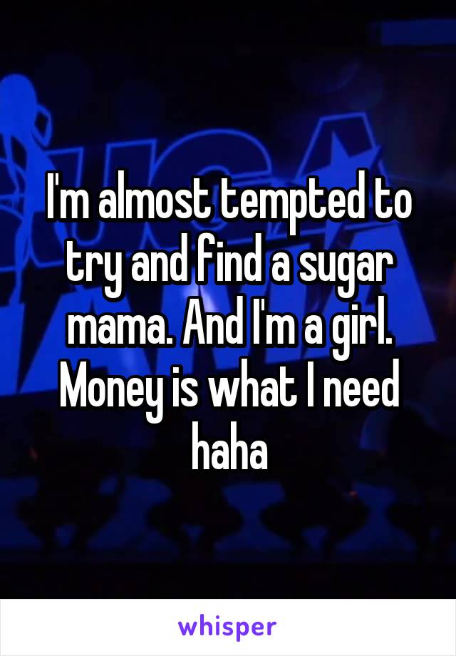 I'm almost tempted to try and find a sugar mama. And I'm a girl. Money is what I need haha