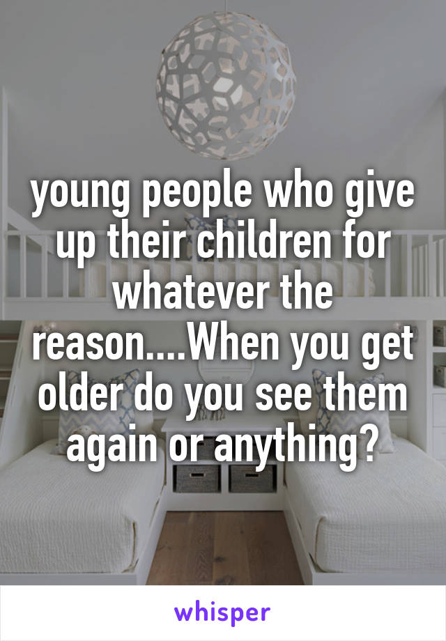 young people who give up their children for whatever the reason....When you get older do you see them again or anything?