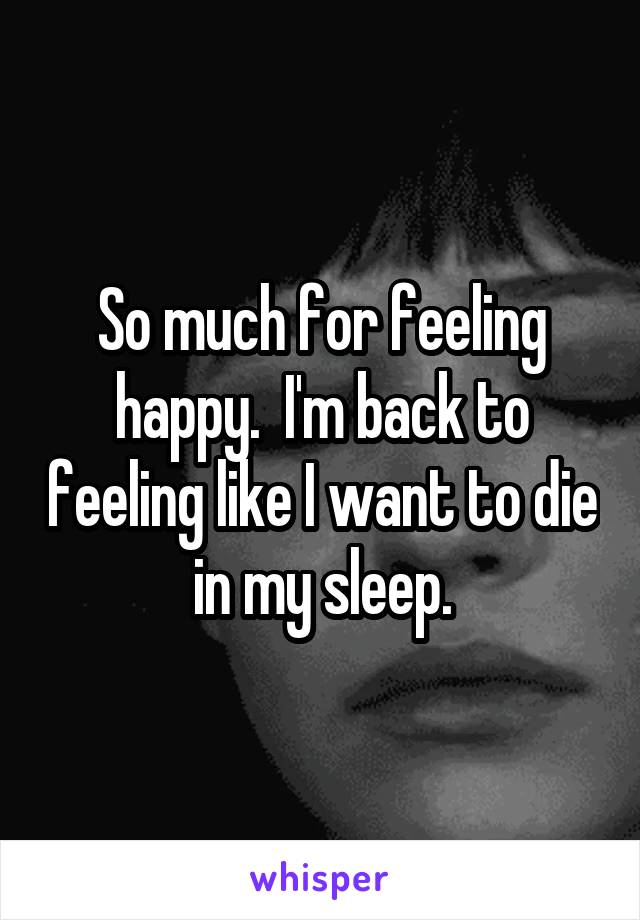 So much for feeling happy.  I'm back to feeling like I want to die in my sleep.