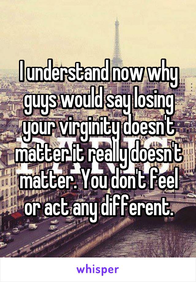 I understand now why guys would say losing your virginity doesn't matter it really doesn't matter. You don't feel or act any different.