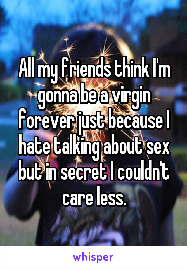 All my friends think I'm gonna be a virgin forever just because I hate talking about sex but in secret I couldn't care less.