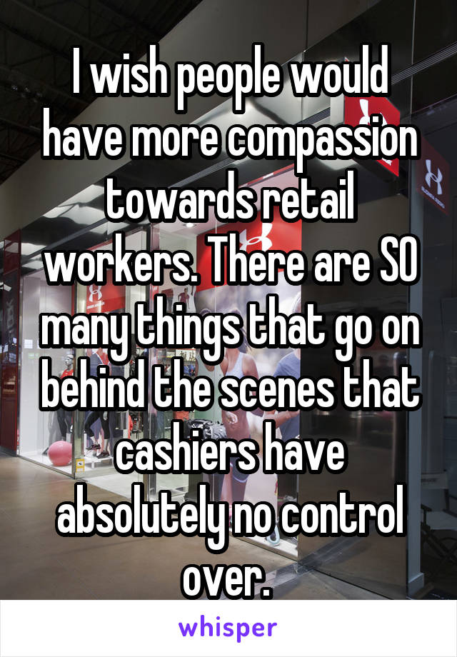 I wish people would have more compassion towards retail workers. There are SO many things that go on behind the scenes that cashiers have absolutely no control over. 