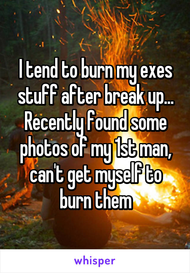 I tend to burn my exes stuff after break up... Recently found some photos of my 1st man, can't get myself to burn them