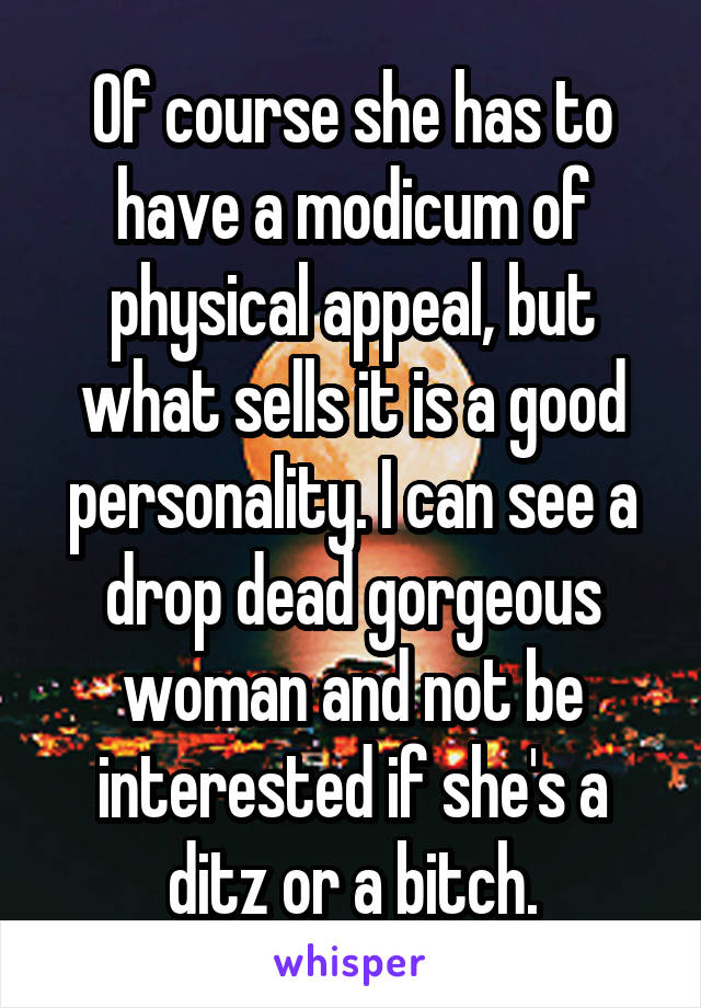 Of course she has to have a modicum of physical appeal, but what sells it is a good personality. I can see a drop dead gorgeous woman and not be interested if she's a ditz or a bitch.