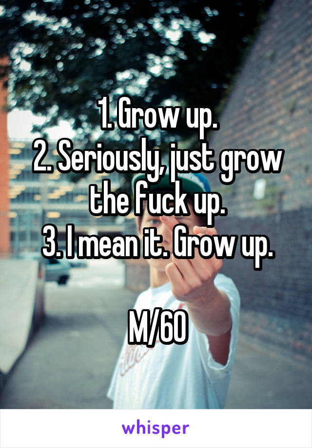 1. Grow up.
2. Seriously, just grow the fuck up.
3. I mean it. Grow up.

M/60