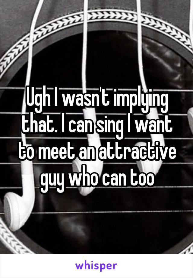 Ugh I wasn't implying that. I can sing I want to meet an attractive guy who can too