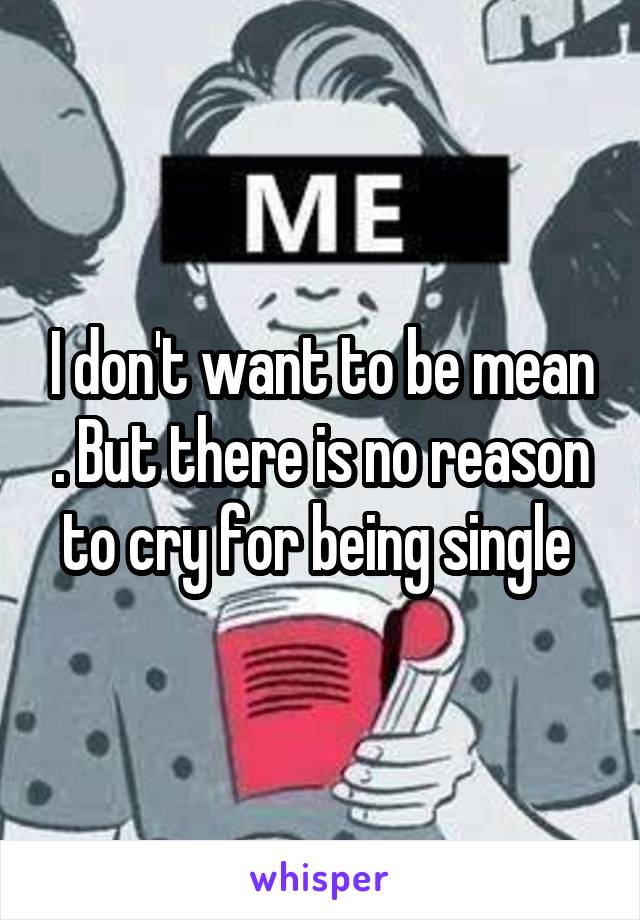 I don't want to be mean . But there is no reason to cry for being single 