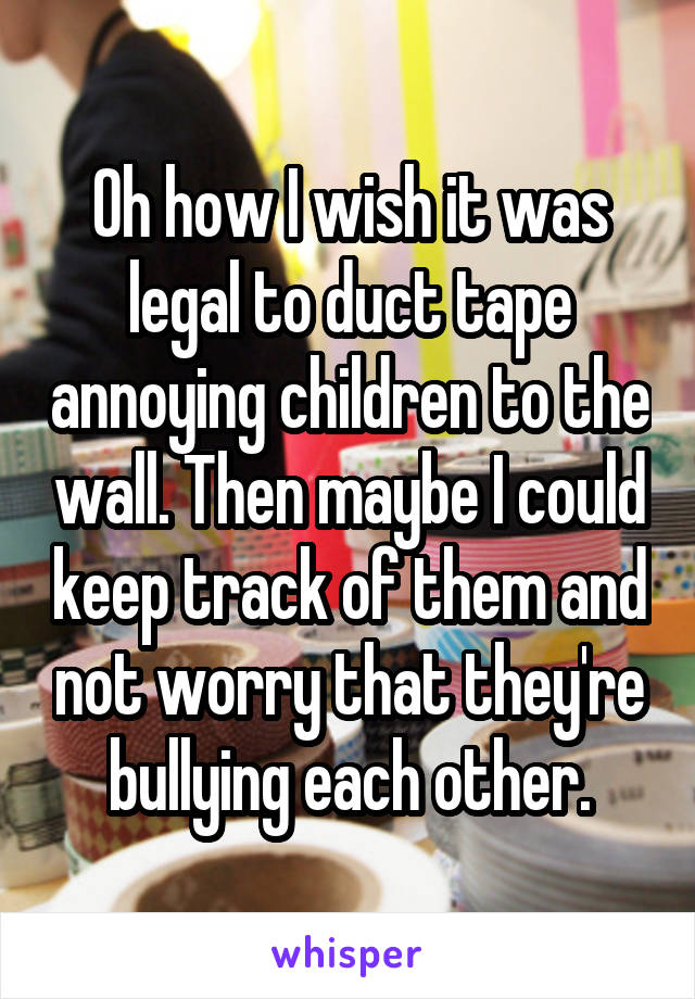 Oh how I wish it was legal to duct tape annoying children to the wall. Then maybe I could keep track of them and not worry that they're bullying each other.