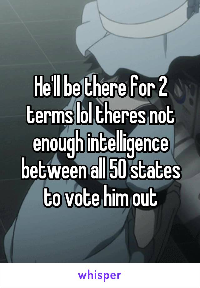 He'll be there for 2 terms lol theres not enough intelligence between all 50 states to vote him out