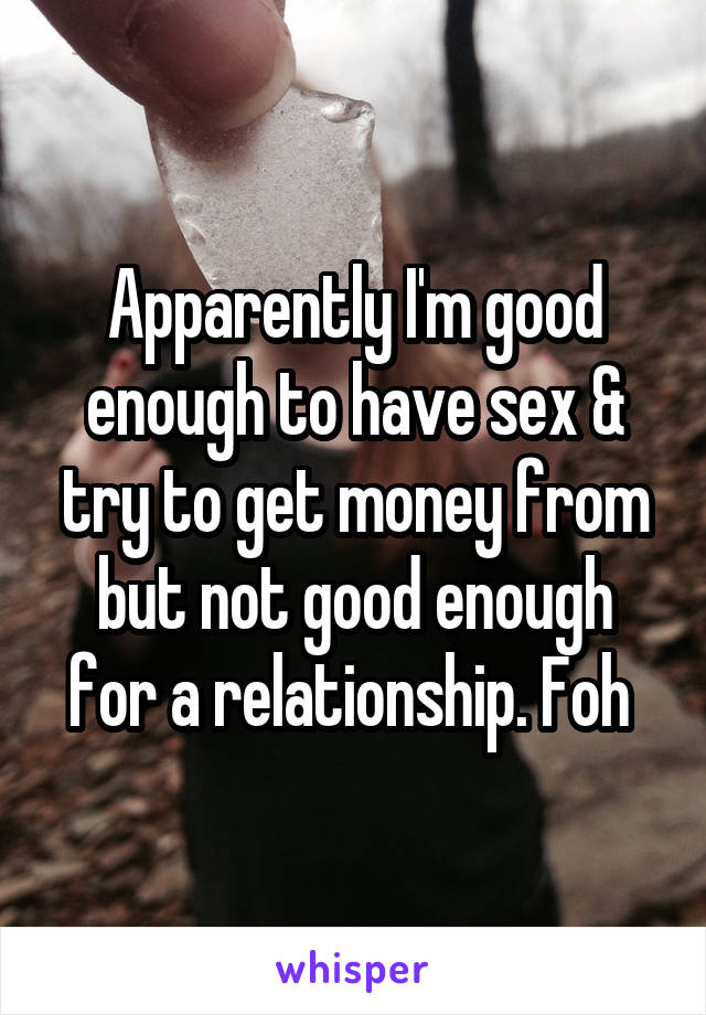 Apparently I'm good enough to have sex & try to get money from but not good enough for a relationship. Foh 