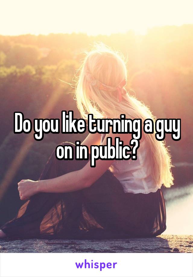 Do you like turning a guy on in public?