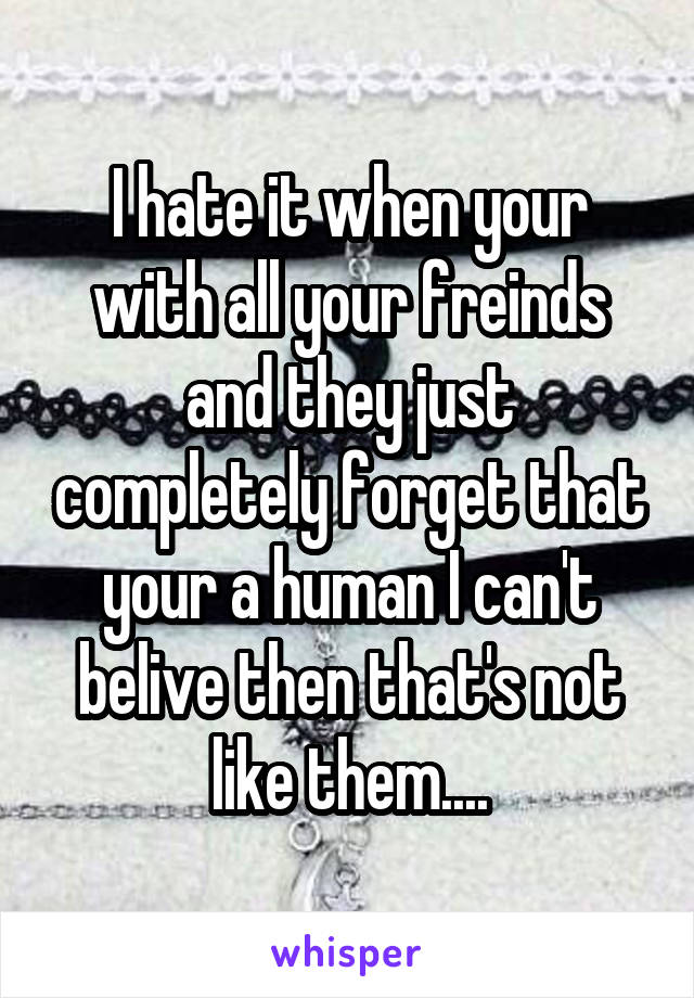 I hate it when your with all your freinds and they just completely forget that your a human I can't belive then that's not like them....