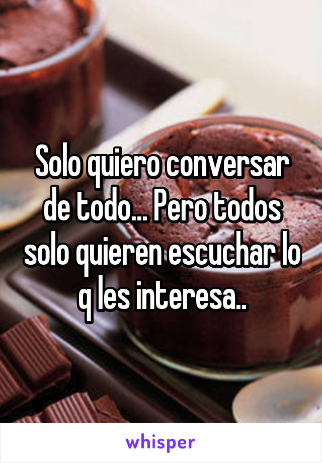 Solo quiero conversar de todo... Pero todos solo quieren escuchar lo q les interesa..