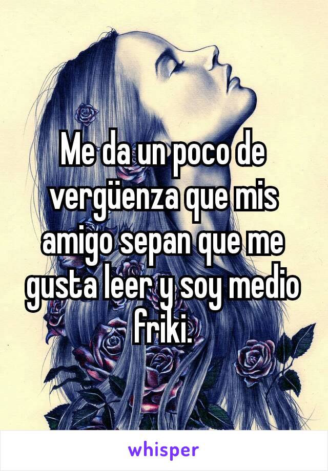 Me da un poco de vergüenza que mis amigo sepan que me gusta leer y soy medio friki.