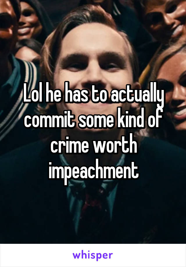 Lol he has to actually commit some kind of crime worth impeachment