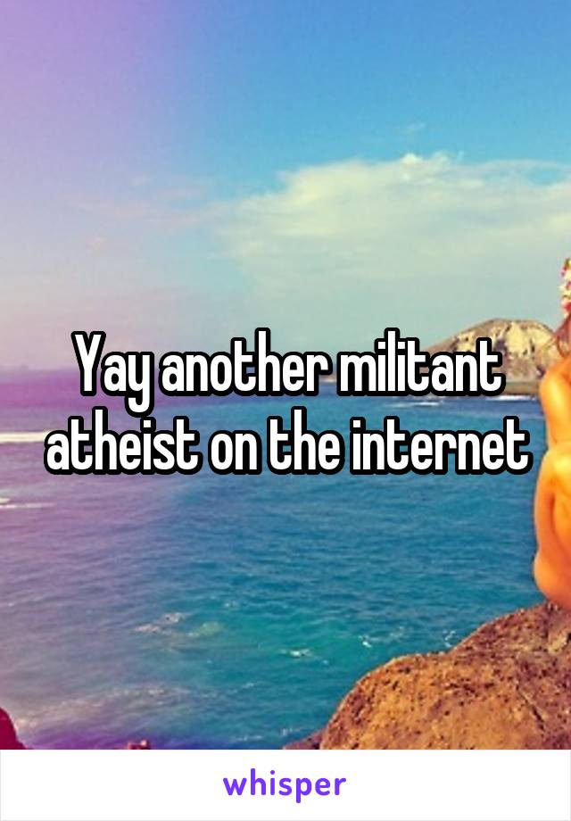 Yay another militant atheist on the internet