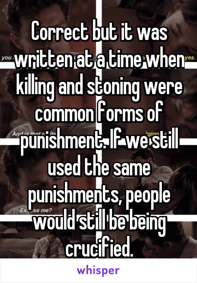 Correct but it was written at a time when killing and stoning were common forms of punishment. If we still used the same punishments, people would still be being crucified.