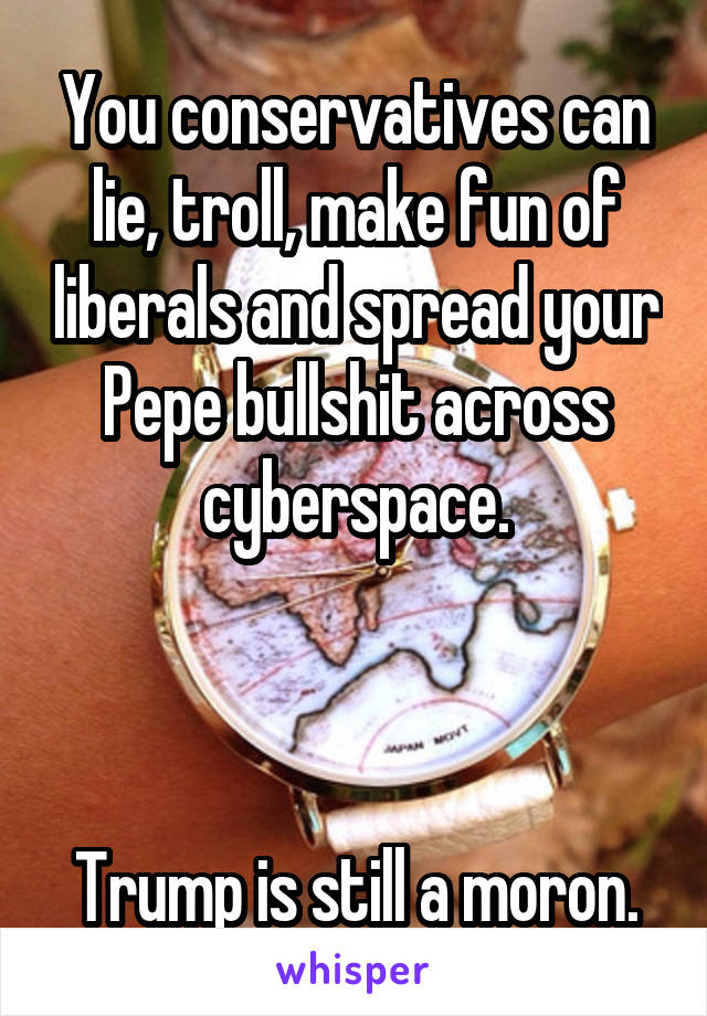 You conservatives can lie, troll, make fun of liberals and spread your Pepe bullshit across cyberspace.



Trump is still a moron.