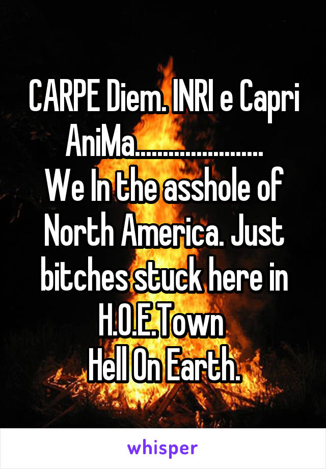 CARPE Diem. INRI e Capri AniMa.......................
We In the asshole of North America. Just bitches stuck here in H.O.E.Town 
Hell On Earth.