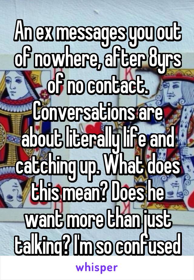 An ex messages you out of nowhere, after 8yrs of no contact. Conversations are about literally life and catching up. What does this mean? Does he want more than just talking? I'm so confused