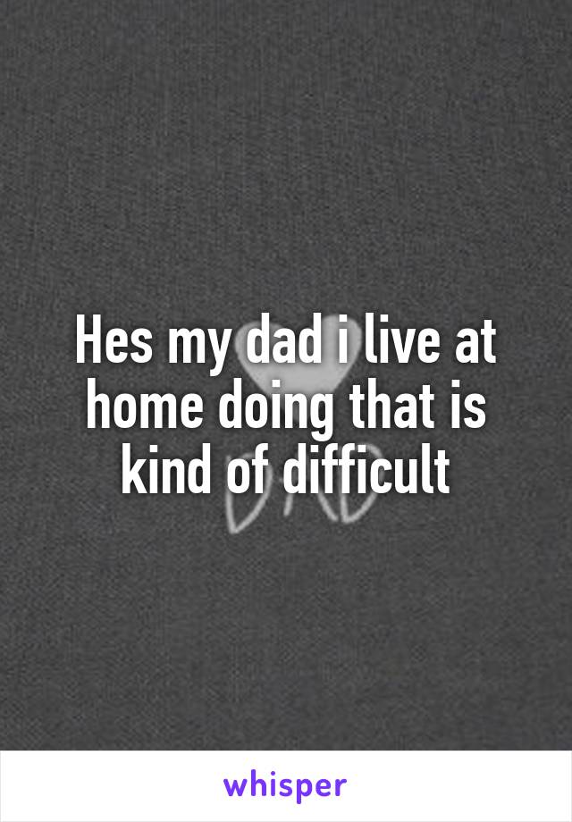 Hes my dad i live at home doing that is kind of difficult