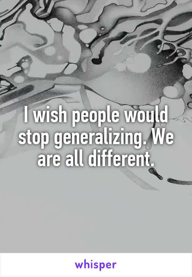 I wish people would stop generalizing. We are all different.