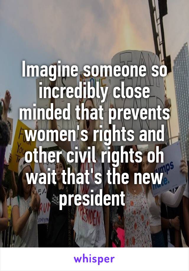 Imagine someone so incredibly close minded that prevents women's rights and other civil rights oh wait that's the new president 