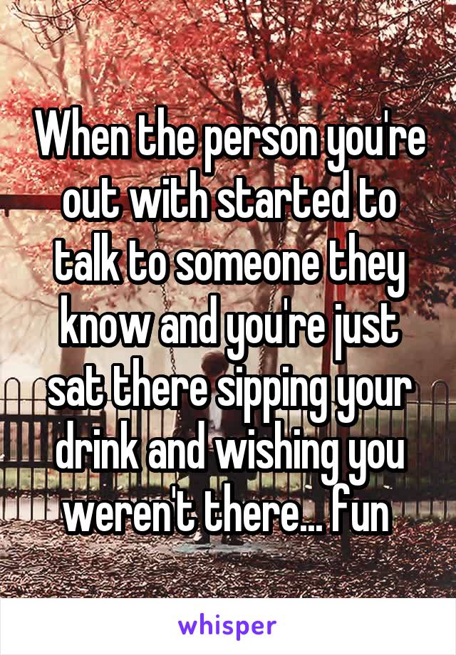 When the person you're out with started to talk to someone they know and you're just sat there sipping your drink and wishing you weren't there... fun 