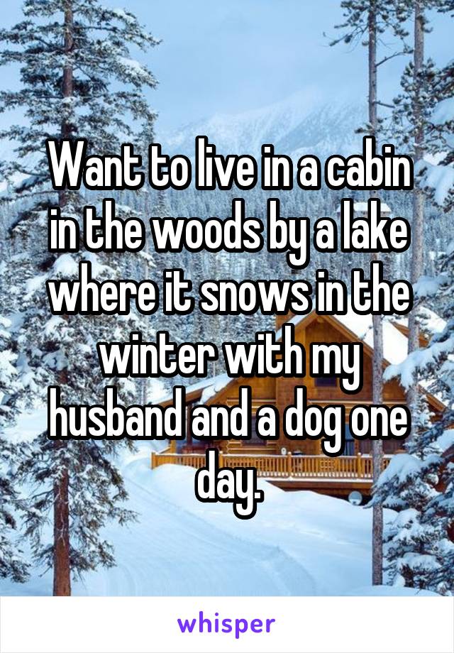 Want to live in a cabin in the woods by a lake where it snows in the winter with my husband and a dog one day.